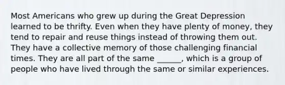 Most Americans who grew up during the Great Depression learned to be thrifty. Even when they have plenty of money, they tend to repair and reuse things instead of throwing them out. They have a collective memory of those challenging financial times. They are all part of the same ______, which is a group of people who have lived through the same or similar experiences.