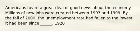 Americans heard a great deal of good news about the economy. Millions of new jobs were created between 1993 and 1999. By the fall of 2000, the unemployment rate had fallen to the lowest it had been since ______. 1920