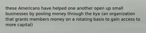 these Americans have helped one another open up small businesses by pooling money through the kye (an organization that grants members money on a rotating basis to gain access to more capital)