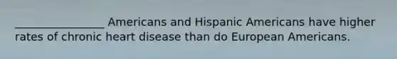 ________________ Americans and Hispanic Americans have higher rates of chronic heart disease than do European Americans.