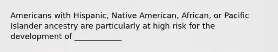 Americans with Hispanic, Native American, African, or Pacific Islander ancestry are particularly at high risk for the development of ____________