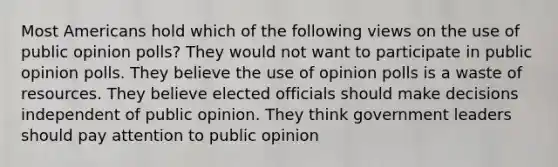 Most Americans hold which of the following views on the use of public opinion polls? They would not want to participate in public opinion polls. They believe the use of opinion polls is a waste of resources. They believe elected officials should make decisions independent of public opinion. They think government leaders should pay attention to public opinion