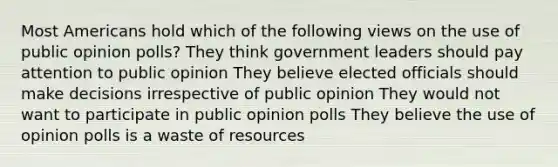 Most Americans hold which of the following views on the use of public opinion polls? They think government leaders should pay attention to public opinion They believe elected officials should make decisions irrespective of public opinion They would not want to participate in public opinion polls They believe the use of opinion polls is a waste of resources