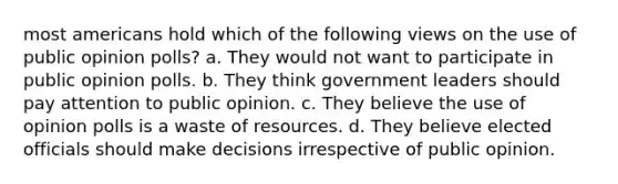 most americans hold which of the following views on the use of public opinion polls? a. They would not want to participate in public opinion polls. b. They think government leaders should pay attention to public opinion. c. They believe the use of opinion polls is a waste of resources. d. They believe elected officials should make decisions irrespective of public opinion.