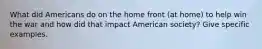 What did Americans do on the home front (at home) to help win the war and how did that impact American society? Give specific examples.