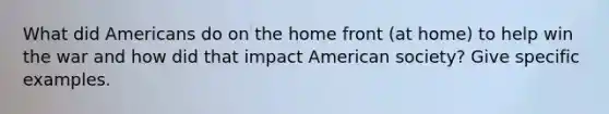 What did Americans do on <a href='https://www.questionai.com/knowledge/kbKBSj410M-the-home-front' class='anchor-knowledge'>the home front</a> (at home) to help win the war and how did that impact American society? Give specific examples.