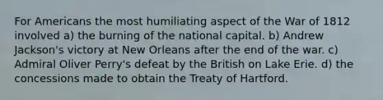 For Americans the most humiliating aspect of the War of 1812 involved a) the burning of the national capital. b) Andrew Jackson's victory at New Orleans after the end of the war. c) Admiral Oliver Perry's defeat by the British on Lake Erie. d) the concessions made to obtain the Treaty of Hartford.