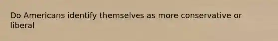 Do Americans identify themselves as more conservative or liberal