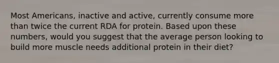 Most Americans, inactive and active, currently consume <a href='https://www.questionai.com/knowledge/keWHlEPx42-more-than' class='anchor-knowledge'>more than</a> twice the current RDA for protein. Based upon these numbers, would you suggest that the average person looking to build more muscle needs additional protein in their diet?