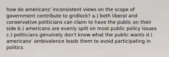 how do americans' inconsistent views on the scope of government contribute to gridlock? a.) both liberal and conservative politicians can claim to have the public on their side b.) americans are evenly split on most public policy issues c.) politicians genuinely don't know what the public wants d.) americans' ambivalence leads them to avoid participating in politics