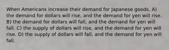 When Americans increase their demand for Japanese goods, A) the demand for dollars will rise, and the demand for yen will rise. B) the demand for dollars will fall, and the demand for yen will fall. C) the supply of dollars will rise, and the demand for yen will rise. D) the supply of dollars will fall, and the demand for yen will fall.