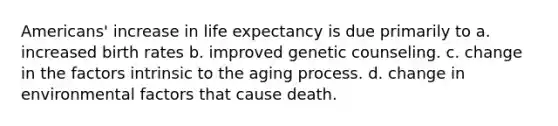 Americans' increase in life expectancy is due primarily to a. increased birth rates b. improved genetic counseling. c. change in the factors intrinsic to the aging process. d. change in environmental factors that cause death.