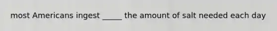 most Americans ingest _____ the amount of salt needed each day