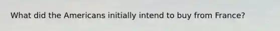 What did the Americans initially intend to buy from France?