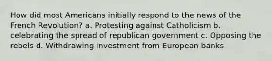 How did most Americans initially respond to the news of the French Revolution? a. Protesting against Catholicism b. celebrating the spread of republican government c. Opposing the rebels d. Withdrawing investment from European banks