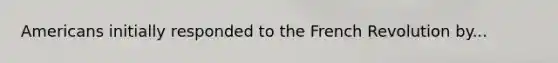 Americans initially responded to the French Revolution by...