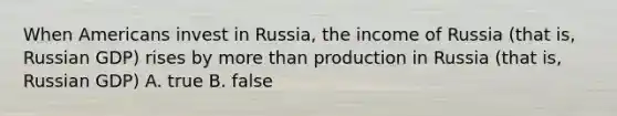 When Americans invest in Russia, the income of Russia (that is, Russian GDP) rises by more than production in Russia (that is, Russian GDP) A. true B. false