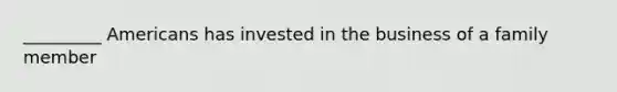 _________ Americans has invested in the business of a family member