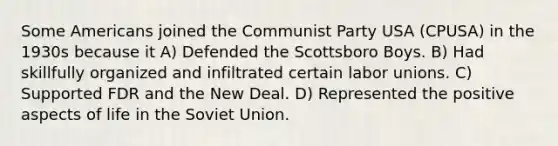 Some Americans joined the Communist Party USA (CPUSA) in the 1930s because it A) Defended the Scottsboro Boys. B) Had skillfully organized and infiltrated certain labor unions. C) Supported FDR and the New Deal. D) Represented the positive aspects of life in the Soviet Union.