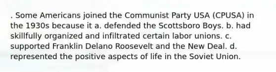 . Some Americans joined the Communist Party USA (CPUSA) in the 1930s because it a. defended the Scottsboro Boys. b. had skillfully organized and infiltrated certain labor unions. c. supported Franklin Delano Roosevelt and the New Deal. d. represented the positive aspects of life in the Soviet Union.