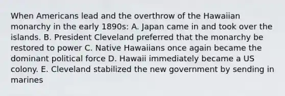 When Americans lead and the overthrow of the Hawaiian monarchy in the early 1890s: A. Japan came in and took over the islands. B. President Cleveland preferred that the monarchy be restored to power C. Native Hawaiians once again became the dominant political force D. Hawaii immediately became a US colony. E. Cleveland stabilized the new government by sending in marines