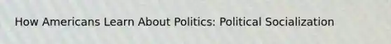 How Americans Learn About Politics: Political Socialization