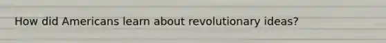 How did Americans learn about revolutionary ideas?