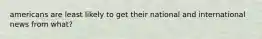 americans are least likely to get their national and international news from what?