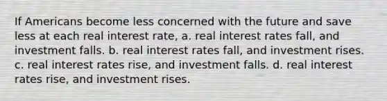 If Americans become less concerned with the future and save less at each real interest rate, a. real interest rates fall, and investment falls. b. real interest rates fall, and investment rises. c. real interest rates rise, and investment falls. d. real interest rates rise, and investment rises.