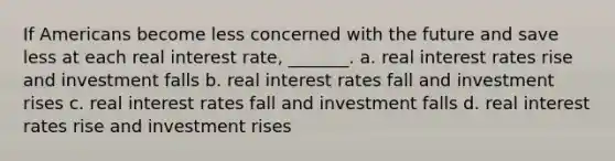 If Americans become less concerned with the future and save less at each real interest rate, _______. a. real interest rates rise and investment falls b. real interest rates fall and investment rises c. real interest rates fall and investment falls d. real interest rates rise and investment rises