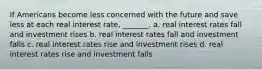 If Americans become less concerned with the future and save less at each real interest rate, _______. a. real interest rates fall and investment rises b. real interest rates fall and investment falls c. real interest rates rise and investment rises d. real interest rates rise and investment falls