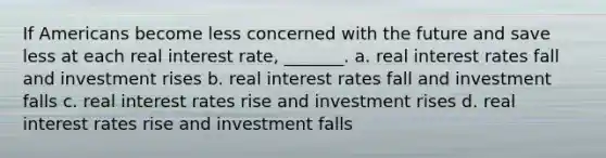 If Americans become less concerned with the future and save less at each real interest rate, _______. a. real interest rates fall and investment rises b. real interest rates fall and investment falls c. real interest rates rise and investment rises d. real interest rates rise and investment falls