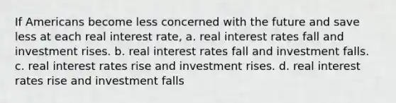 If Americans become less concerned with the future and save less at each real interest rate, a. real interest rates fall and investment rises. b. real interest rates fall and investment falls. c. real interest rates rise and investment rises. d. real interest rates rise and investment falls