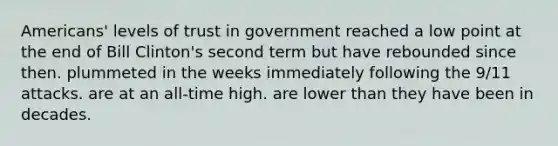 Americans' levels of trust in government reached a low point at the end of Bill Clinton's second term but have rebounded since then. plummeted in the weeks immediately following the 9/11 attacks. are at an all-time high. are lower than they have been in decades.