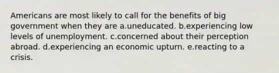 Americans are most likely to call for the benefits of big government when they are a.uneducated. b.experiencing low levels of unemployment. c.concerned about their perception abroad. d.experiencing an economic upturn. e.reacting to a crisis.