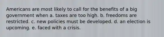 Americans are most likely to call for the benefits of a big government when a. taxes are too high. b. freedoms are restricted. c. new policies must be developed. d. an election is upcoming. e. faced with a crisis.