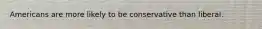 Americans are more likely to be conservative than liberal.