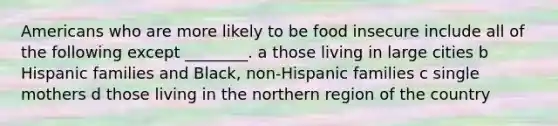 Americans who are more likely to be food insecure include all of the following except ________. a those living in large cities b Hispanic families and Black, non-Hispanic families c single mothers d those living in the northern region of the country