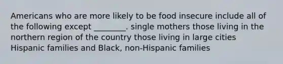 Americans who are more likely to be food insecure include all of the following except ________. single mothers those living in the northern region of the country those living in large cities Hispanic families and Black, non-Hispanic families