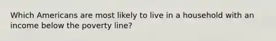 Which Americans are most likely to live in a household with an income below the poverty line?