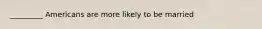_________ Americans are more likely to be married