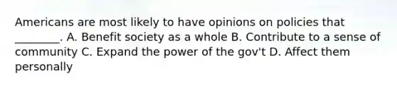 Americans are most likely to have opinions on policies that ________. A. Benefit society as a whole B. Contribute to a sense of community C. Expand the power of the gov't D. Affect them personally