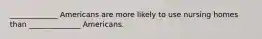 _____________ Americans are more likely to use nursing homes than ______________ Americans.