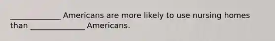 _____________ Americans are more likely to use nursing homes than ______________ Americans.