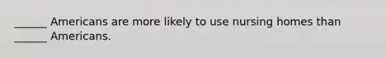 ______ Americans are more likely to use nursing homes than ______ Americans.