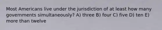 Most Americans live under the jurisdiction of at least how many governments simultaneously? A) three B) four C) five D) ten E) more than twelve