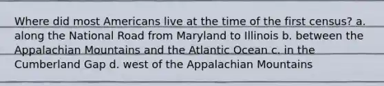 Where did most Americans live at the time of the first census? a. along the National Road from Maryland to Illinois b. between the Appalachian Mountains and the Atlantic Ocean c. in the Cumberland Gap d. west of the Appalachian Mountains