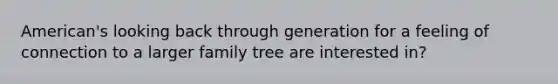 American's looking back through generation for a feeling of connection to a larger family tree are interested in?