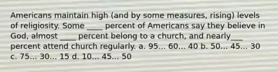 Americans maintain high (and by some measures, rising) levels of religiosity. Some ____ percent of Americans say they believe in God, almost ____ percent belong to a church, and nearly___ percent attend church regularly. a. 95... 60... 40 b. 50... 45... 30 c. 75... 30... 15 d. 10... 45... 50