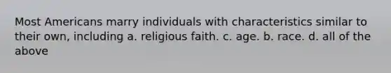 Most Americans marry individuals with characteristics similar to their own, including a. religious faith. c. age. b. race. d. all of the above